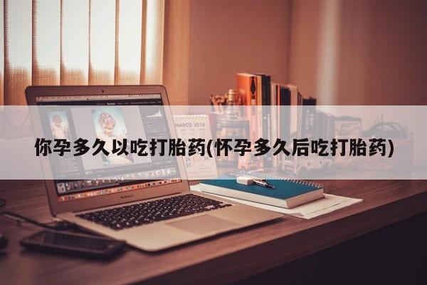 网上买打胎药联系方式微信，你孕多久以吃打胎药(怀孕多久后吃打胎药)