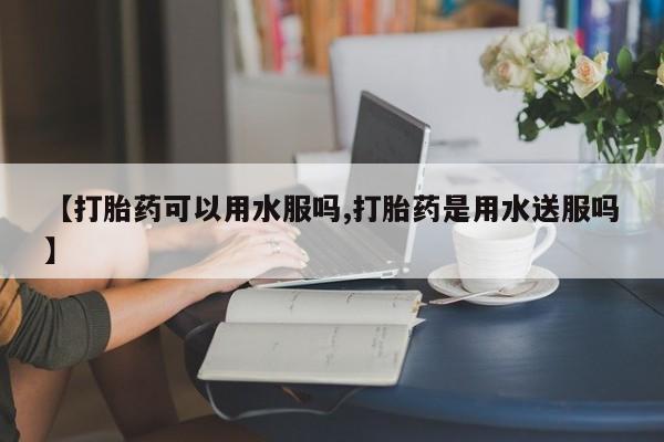 网上买打胎药联系方式微信，【打胎药可以用水服吗,打胎药是用水送服吗】