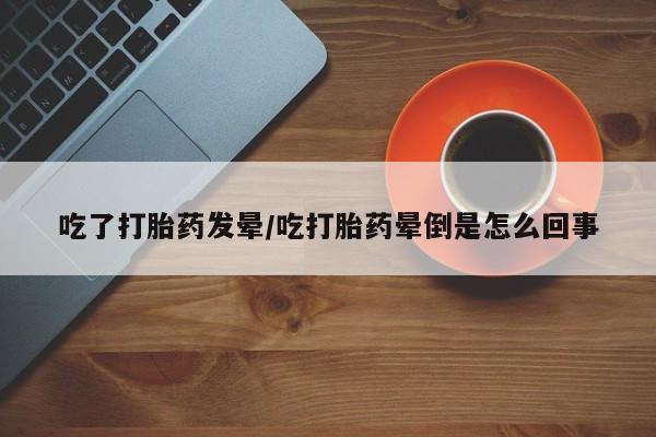 网上买打胎药联系方式微信，吃了打胎药发晕/吃打胎药晕倒是怎么回事