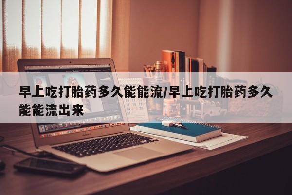 网上买打胎药联系方式微信，早上吃打胎药多久能能流/早上吃打胎药多久能能流出来
