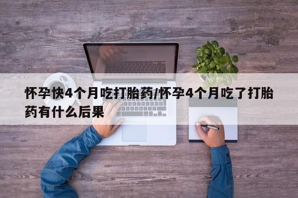 网上买打胎药联系方式微信，怀孕快4个月吃打胎药/怀孕4个月吃了打胎药有什么后果