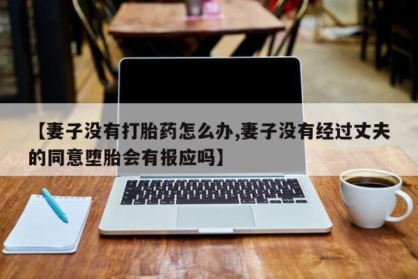 网上买打胎药联系方式微信，【妻子没有打胎药怎么办,妻子没有经过丈夫的同意堕胎会有报应吗】