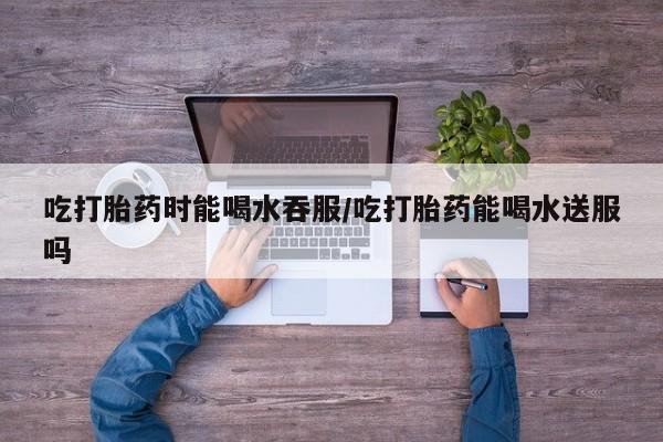 网上买打胎药联系方式微信，吃打胎药时能喝水吞服/吃打胎药能喝水送服吗