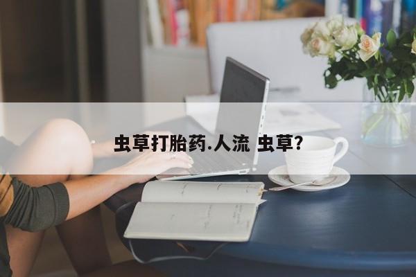 网上买打胎药联系方式微信，虫草打胎药.人流 虫草？