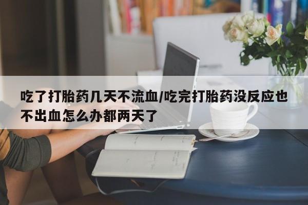 网上买打胎药联系方式微信，吃了打胎药几天不流血/吃完打胎药没反应也不出血怎么办都两天了