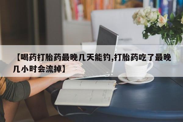 网上买打胎药联系方式微信，【喝药打胎药最晚几天能钓,打胎药吃了最晚几小时会流掉】