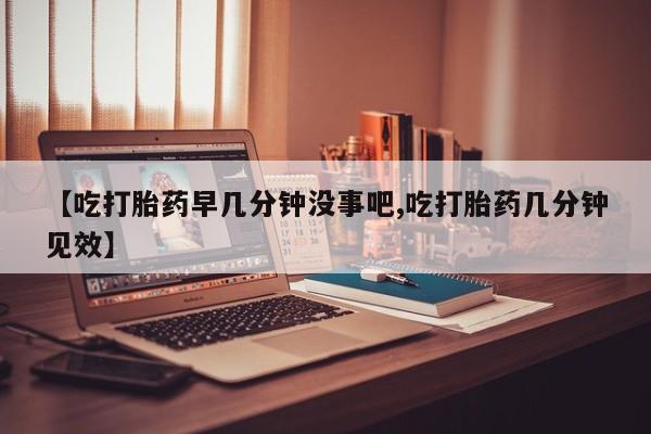 网上买打胎药联系方式微信，【吃打胎药早几分钟没事吧,吃打胎药几分钟见效】