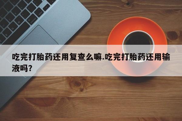 网上买打胎药联系方式微信，吃完打胎药还用复查么嘛.吃完打胎药还用输液吗？