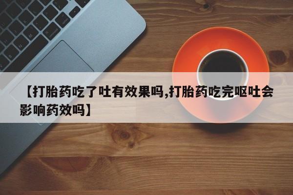 网上买打胎药联系方式微信，【打胎药吃了吐有效果吗,打胎药吃完呕吐会影响药效吗】