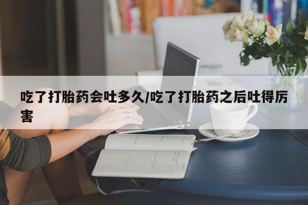 网上买打胎药联系方式微信，吃了打胎药会吐多久/吃了打胎药之后吐得厉害