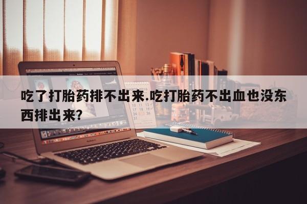 网上买打胎药联系方式微信，吃了打胎药排不出来.吃打胎药不出血也没东西排出来？