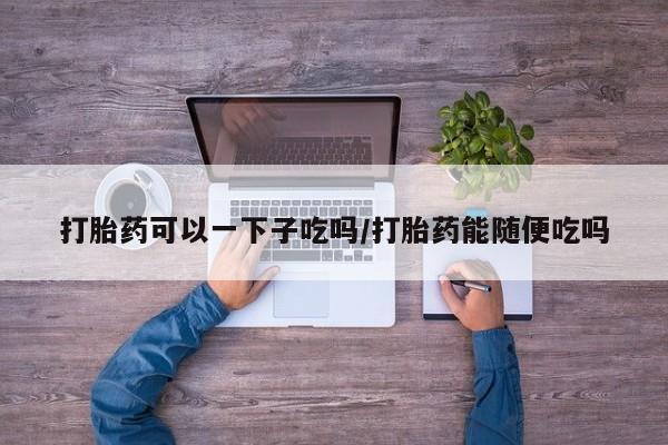 网上买打胎药联系方式微信，打胎药可以一下子吃吗/打胎药能随便吃吗