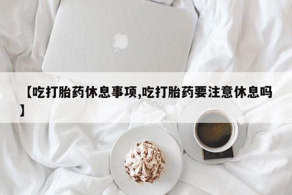 网上买打胎药联系方式微信，【吃打胎药休息事项,吃打胎药要注意休息吗】