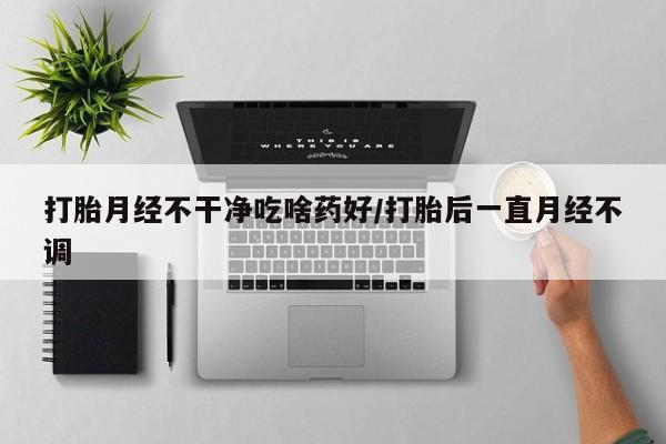 网上买打胎药联系方式微信，打胎月经不干净吃啥药好/打胎后一直月经不调