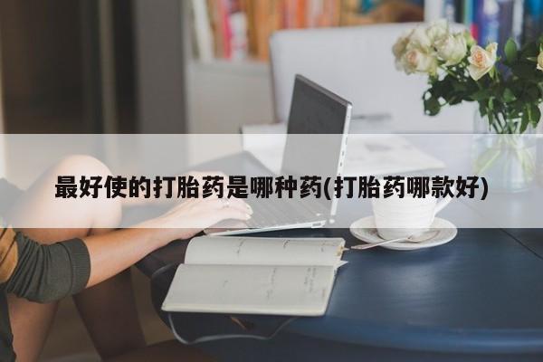 网上买打胎药联系方式微信，最好使的打胎药是哪种药(打胎药哪款好)