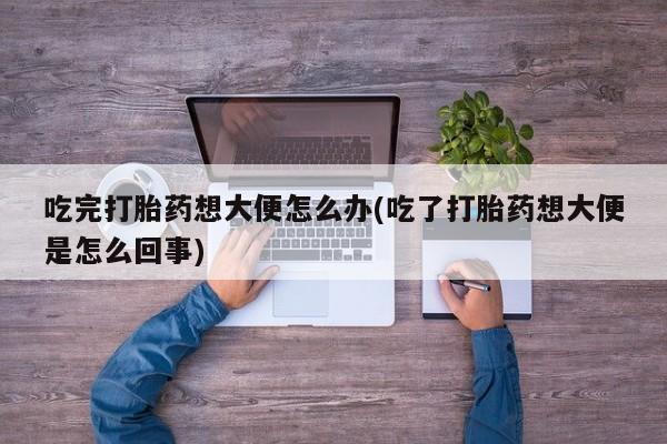 网上买打胎药联系方式微信，吃完打胎药想大便怎么办(吃了打胎药想大便是怎么回事)
