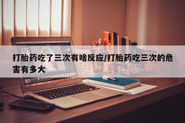 网上买打胎药联系方式微信，打胎药吃了三次有啥反应/打胎药吃三次的危害有多大