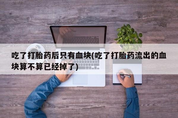 网上买打胎药联系方式微信，吃了打胎药后只有血块(吃了打胎药流出的血块算不算已经掉了)