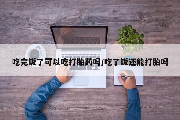 网上买打胎药联系方式微信，吃完饭了可以吃打胎药吗/吃了饭还能打胎吗