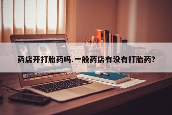 网上买打胎药联系方式微信，药店开打胎药吗.一般药店有没有打胎药？