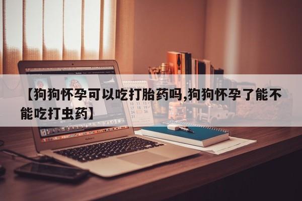 网上买打胎药联系方式微信，【狗狗怀孕可以吃打胎药吗,狗狗怀孕了能不能吃打虫药】