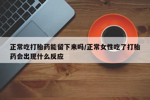 网上买打胎药联系方式微信，正常吃打胎药能留下来吗/正常女性吃了打胎药会出现什么反应