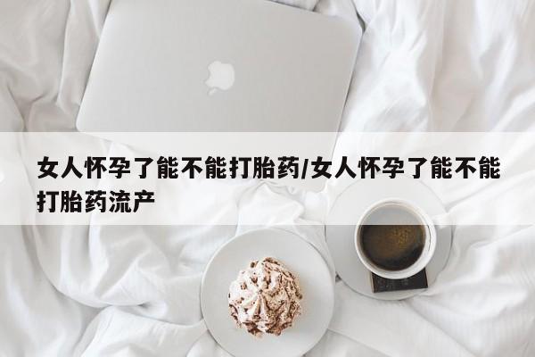 网上买打胎药联系方式微信，女人怀孕了能不能打胎药/女人怀孕了能不能打胎药流产