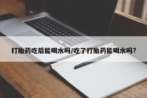 网上买打胎药联系方式微信，打胎药吃后能喝水吗/吃了打胎药能喝水吗?