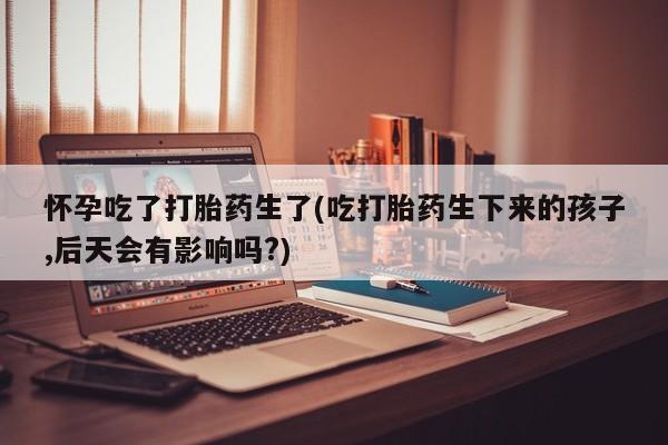 网上买打胎药联系方式微信，怀孕吃了打胎药生了(吃打胎药生下来的孩子,后天会有影响吗?)