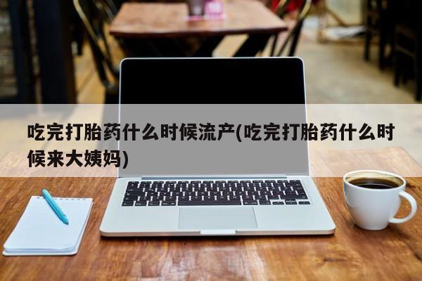 网上买打胎药联系方式微信，吃完打胎药什么时候流产(吃完打胎药什么时候来大姨妈)
