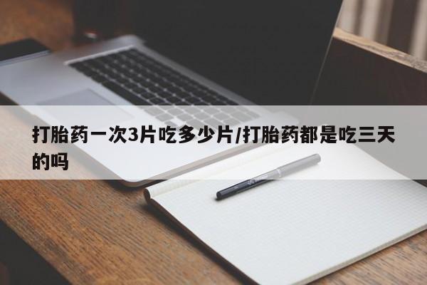 网上买打胎药联系方式微信，打胎药一次3片吃多少片/打胎药都是吃三天的吗