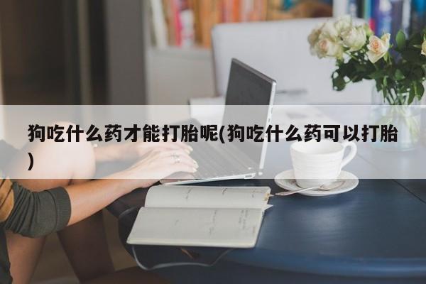 网上买打胎药联系方式微信，狗吃什么药才能打胎呢(狗吃什么药可以打胎)