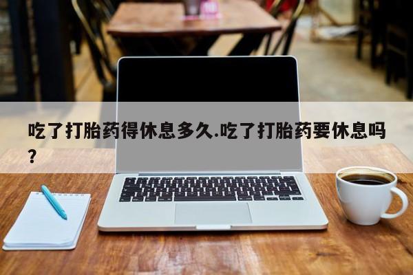 网上买打胎药联系方式微信，吃了打胎药得休息多久.吃了打胎药要休息吗？