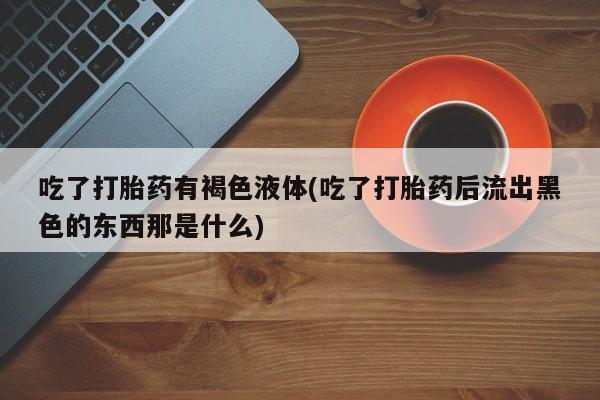 网上买打胎药联系方式微信，吃了打胎药有褐色液体(吃了打胎药后流出黑色的东西那是什么)