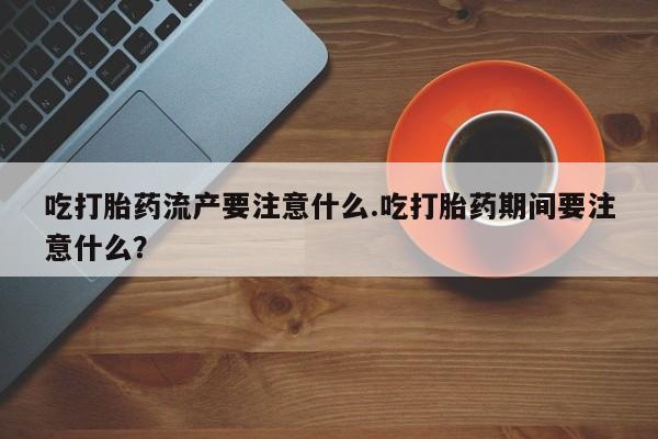 网上买打胎药联系方式微信，吃打胎药流产要注意什么.吃打胎药期间要注意什么？