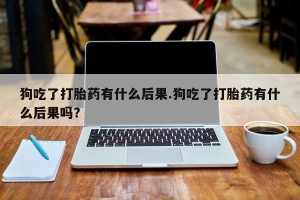 网上买打胎药联系方式微信，狗吃了打胎药有什么后果.狗吃了打胎药有什么后果吗？