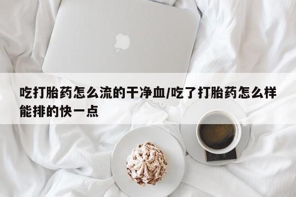 网上买打胎药联系方式微信，吃打胎药怎么流的干净血/吃了打胎药怎么样能排的快一点