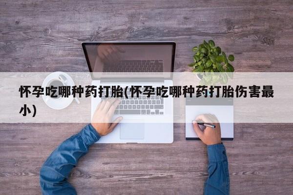 网上买打胎药联系方式微信，怀孕吃哪种药打胎(怀孕吃哪种药打胎伤害最小)