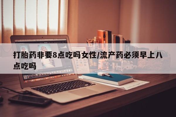网上买打胎药联系方式微信，打胎药非要8点吃吗女性/流产药必须早上八点吃吗