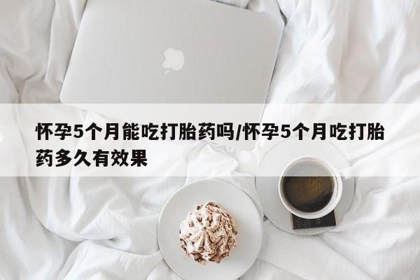 网上买打胎药联系方式微信，怀孕5个月能吃打胎药吗/怀孕5个月吃打胎药多久有效果