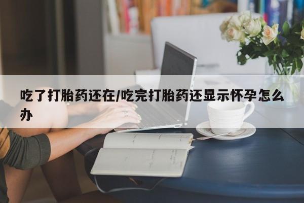 网上买打胎药联系方式微信，吃了打胎药还在/吃完打胎药还显示怀孕怎么办