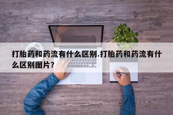 网上买打胎药联系方式微信，打胎药和药流有什么区别.打胎药和药流有什么区别图片？