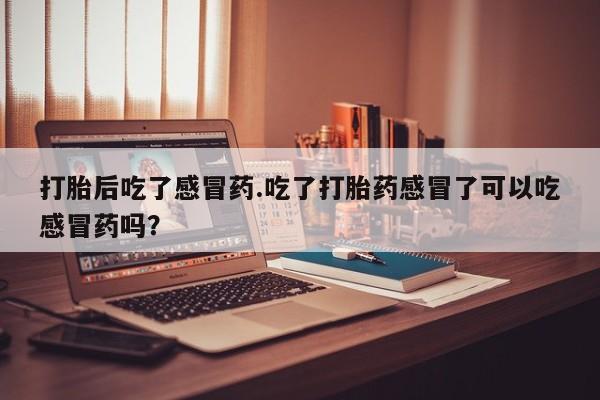 网上买打胎药联系方式微信，打胎后吃了感冒药.吃了打胎药感冒了可以吃感冒药吗？