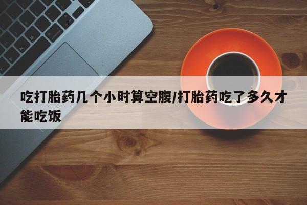 网上买打胎药联系方式微信，吃打胎药几个小时算空腹/打胎药吃了多久才能吃饭