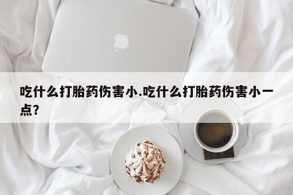 网上买打胎药联系方式微信，吃什么打胎药伤害小.吃什么打胎药伤害小一点？