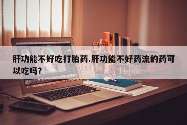 网上买打胎药联系方式微信，肝功能不好吃打胎药.肝功能不好药流的药可以吃吗？