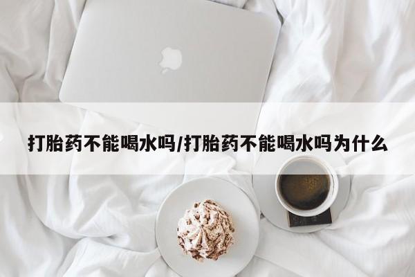 网上买打胎药联系方式微信，打胎药不能喝水吗/打胎药不能喝水吗为什么
