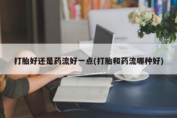 网上买打胎药联系方式微信，打胎好还是药流好一点(打胎和药流哪种好)