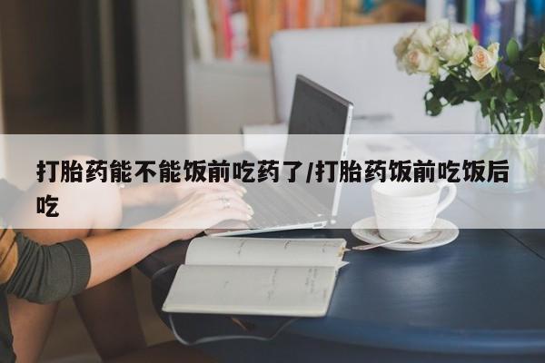 网上买打胎药联系方式微信，打胎药能不能饭前吃药了/打胎药饭前吃饭后吃