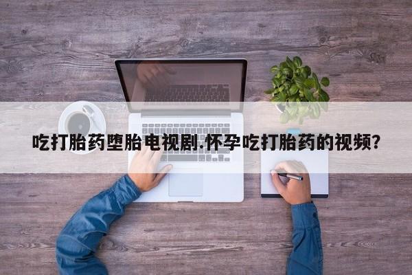 网上买打胎药联系方式微信，吃打胎药堕胎电视剧.怀孕吃打胎药的视频？